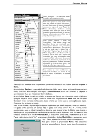 Controles Básicos
10
Vamos por ora ressalvar duas propriedades que a maioria absoluta dos objetos possuem: Caption e
Name.
A propriedade Caption é responsável pela legenda (título) que o objeto terá quando aparecer em
nosso formulário. Por exemplo, num objeto CommandButton (Botão de Comando), o Caption é
quem coloca o título que irá aparecer dentro do botão.
A propriedade Name nomeia um objeto, e sempre que formos nos referenciar a este objeto em
qualquer etapa de nosso projeto, usamos o nome dado na propriedade Name dele. Se um botão
“Cancelar” tiver o nome de cmdCancelar, é este o nome que vamos usar na codificação deste objeto.
Este nome fica atribuído ao objeto.
Para se dar nomes a alguns objetos algumas regras tem que serem seguidas, como por exemplo,
não pode conter espaços em branco, não se pode usar sinais como “ #$&+-^ ”. Como padrão
acostuma-se a usar as três primeiras letras do nome para abreviar o tipo do Objeto, para durante a
codificação do programa facilitar na identificação de qual objecto estamos a usar. Por exemplo: Um
botão de comando é do tipo CommandButton, e abreviamos como “cmd”, um formulário é do tipo
Form, e abreviamos como “frm”, uma máscara de edição é do tipo MaskEdBox, e abreviamos como
“msk”. Essas abreviações ficam a critério do programador.
Mas para compor a propriedade Name, não colocamos
somente abreviações do tipo de objeto que ele representa,
Titulo “Properties” e o nome dado para o
formulário selecionado no projeto.
Nesta caixa aparece no canto direito o nome
dado pelo usuário ao Objeto selecionado, e
no canto direito o tipo de Objeto. No exemplo
mostramos o objeto de nome Form1 tipo
Form (formulário). Podemos também
selecionar outro objeto que existe em nosso
formulário nesta caixa, clicando na seta para
baixo, e selecionando outro objeto que ali
esteja disponível para seleção.
Nesta coluna aparece o nome das
Propriedades. Cada Objeto possui uma
quantidade diversa de propriedade para
vários aspectos diferente. Como por exemplo,
a Propriedade “BorderStyler” que especifica
o tipo de borda que o Objeto terá. A
Propriedade “Caption” que da um título ao
Objeto, Propriedade “BackColor” onde se
escolhe a cor de fundo que o objeto terá.
Lembrando que essas propriedades atuam
somente no Objeto selecionado. Se queremos
mudar uma determinada propriedade de um
Botão de Comando por exemplo, precisamos
selecioná-lo na forma, e depois levar o rato
até a propriedade que se quer mudar.
Esta coluna é onde modificamos a
propriedade escolhida, seja através de uma
lista de opções (ComboBox), ou digitada
diretamente.
 