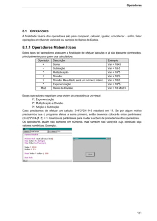 Operadores
101
8.1 OPERADORES
A finalidade básica dos operadores são para comparar, calcular, igualar, concatenar... enfim, fazer
operações envolvendo variáveis ou campos de Banco de Dados.
8.1.1 Operadores Matemáticos
Estes tipos de operadores possuem a finalidade de efetuar cálculos e já são bastante conhecidos,
principalmente para quem usa calculadora.
Operador Descrição Exemplo
+ Soma Var = 18+5
- Subtração Var = 18-5
* Multiplicação Var = 18*5
/ Divisão Var = 18/5
 Divisão. Resultado será um número inteiro Var = 185
^ Exponenciação Var = 18^5
Mod Resto da Divisão Var = 18 Mod 5
Esses operadores respeitam uma ordem de precedência universal:
1ª. Exponenciação
2ª. Multiplicação e Divisão
3ª. Adição e Subtração
Caso precisamos de efetuar um calculo: 3+4*2^2/4-1+5 resultará em 11. Se por algum motivo
precisarmos que o programa efetue a soma primeiro, então devemos coloca-la entre parênteses:
(3+4)*2^2/4-(1+5) = 1. Usamos os parênteses para mudar a ordem de precedência dos operadores.
Os operadores atuam não somente em números, mas também nas variáveis cujo conteúdo seja
valores numéricos. Exemplo:.
 