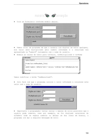 Operadores
104
 Crie um formulário conforme modelo abaixo.
 Vamos criar um programa em que o usuário irá digitar um valor qualquer,
ele valor será multiplicado pelo numero informado e o resultado era
apresentado no "Label4" juntamente com o nome do usuário.
 Nomeie as caixas de texto para txtValor, txtMultiplicado e txtNome
Vamos codificar o botão "cmdResultado":
 Isto fará com que o programa calcule o valor informado e concatene este
valor com o nome do usuário.
 Importante o programador tentar cercar o máximo de erros possiveis que o
usuário pode cometer, como por exemplo, se for digitado caracteres do
alfabeto onde se espera numeros ou deixar um dos itens em branco, o
programa irá dar a seguinte mensagem de erro:
 