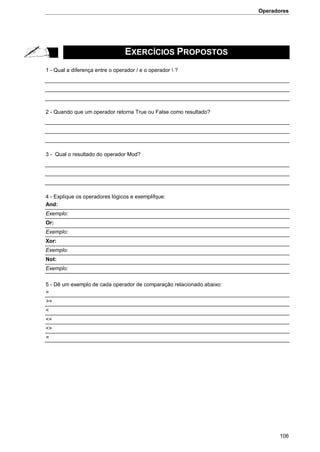 Operadores
106
EXERCÍCIOS PROPOSTOS
1 - Qual a diferença entre o operador / e o operador  ?
2 - Quando que um operador retorna True ou False como resultado?
3 - Qual o resultado do operador Mod?
4 - Explique os operadores lógicos e exemplifque:
And:
Exemplo:
Or:
Exemplo:
Xor:
Exemplo:
Not:
Exemplo:
5 - Dê um exemplo de cada operador de comparação relacionado abaixo:
>
>=
<
<=
<>
=
 