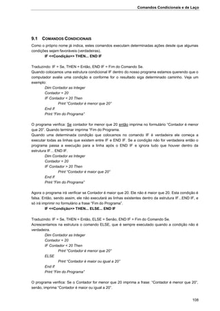 Comandos Condicionais e de Laço
108
9.1 COMANDOS CONDICIONAIS
Como o próprio nome já indica, estes comandos executam determinadas ações desde que algumas
condições sejam favoráveis (verdadeiras).
IF <<Condição>> THEN... END IF
Traduzindo: IF = Se, THEN = Então, END IF = Fim do Comando Se.
Quando colocamos uma estrutura condicional IF dentro do nosso programa estamos querendo que o
computador avalie uma condição e conforme for o resultado siga determinado caminho. Veja um
exemplo:
Dim Contador as Integer
Contador = 20
IF Contador < 20 Then
Print “Contador é menor que 20”
End If
Print “Fim do Programa”
O programa verifica: Se contador for menor que 20 então imprima no formulário “Contador é menor
que 20”. Quando terminar imprima “Fim do Programa.
Quando uma determinada condição que colocamos no comando IF é verdadeira ele começa a
executar todas as linhas que existem entre IF e END IF. Se a condição não for verdadeira então o
programa passa a execução para a linha após o END IF e ignora tudo que houver dentro da
estrutura IF... END IF.
Dim Contador as Integer
Contador = 20
IF Contador > 20 Then
Print “Contador é maior que 20”
End If
Print “Fim do Programa”
Agora o programa irá verificar se Contador é maior que 20. Ele não é maior que 20. Esta condição é
falsa. Então, sendo assim, ele não executará as linhas existentes dentro da estrutura IF...END IF, e
só irá imprimir no formulário a frase “Fim do Programa”.
IF <<Condição>> THEN... ELSE... END IF
Traduzindo: IF = Se, THEN = Então, ELSE = Senão, END IF = Fim do Comando Se.
Acrescentamos na estrutura o comando ELSE, que é sempre executado quando a condição não é
verdadeira.
Dim Contador as Integer
Contador = 20
IF Contador < 20 Then
Print “Contador é menor que 20”
ELSE
Print “Contador é maior ou igual a 20”
End If
Print “Fim do Programa”
O programa verifica: Se o Contador for menor que 20 imprima a frase: “Contador é menor que 20”,
senão, imprima “Contador é maior ou igual a 20”.
 