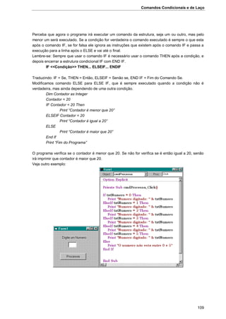 Comandos Condicionais e de Laço
109
Perceba que agora o programa irá executar um comando da estrutura, seja um ou outro, mas pelo
menor um será executado. Se a condição for verdadeira o comando executado é sempre o que esta
após o comando IF, se for falsa ele ignora as instruções que existem após o comando IF e passa a
execução para a linha após o ELSE e vai até o final.
Lembre-se: Sempre que usar o comando IF é necessário usar o comando THEN após a condição, e
depois encerrar a estrutura condicional IF com END IF.
IF <<Condição>> THEN... ELSEIF... ENDIF
Traduzindo: IF = Se, THEN = Então, ELSEIF = Senão se, END IF = Fim do Comando Se.
Modificamos comando ELSE para ELSE IF, que é sempre executado quando a condição não é
verdadeira, mas ainda dependendo de uma outra condição.
Dim Contador as Integer
Contador = 20
IF Contador < 20 Then
Print “Contador é menor que 20”
ELSEIF Contador = 20
Print “Contador é igual a 20”
ELSE
Print “Contador é maior que 20”
End If
Print “Fim do Programa”
O programa verifica se o contador é menor que 20. Se não for verifica se é então igual a 20, senão
irá imprimir que contador é maior que 20.
Veja outro exemplo:
 
