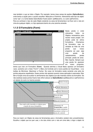 Controles Básicos
11
mas também o que se trata o Objeto. Por exemplo: temos duas caixas de opções (OptionButton),
onde temos a opção para o usuário escolher: Masculino e Feminino. Abreviamos este tipo de objeto
como “opt”, e o nome destes OptionButton ficaria assim: optMasculino, e o outro optFeminino.
Para se conhecer o tipo de cada Objeto existente na caixa de ferramentas é só ficar com o rato em
cima de qualquer objeto, e o tipo aparecerá dentro de uma caixinha amarela.
1.1.5 O Formulário (Form)
Nesta janela é onde
colocamos todos os
Objetos necessários para
montar nosso projeto. Um
projeto pode ter vários
formulários. Chamamos
de formulário, mas na
verdade se trata de uma
janela que nosso
programa vai usar, seja
uma janela de
cadastramento, janela
principal, janela de aviso.
Não importa. Sempre que
uma janela for aparecer
em nosso programa,
temos que criar um Formulário (Form). Quando abrimos o Visual Basic aparece um formulário
vazio, somente com o título “Form1” o Menu de Controle com o ícone padrão do Visual Basic e os
botões de Minimizar, Maximizar e Fechar. No corpo do formulário existe somente uma série de
pontos pequenos espalhados. Esses pontos não aparece quando nossa aplicação é executada. Eles
têm a função única de auxiliar no alinhamento dos objetos que são inseridos dentro do formulário. Se
não existisse esses pontos ficaria mais difícil colocar os OptionButton (optMasculino e optFeminino)
um abaixo do outro na mesma posição.
Para se inserir um Objeto da caixa de ferramentas para o formulário existem dois procedimentos:
Escolha o objeto que se quer usar, e de dois clicks com o rato em cima dele, e logo o objeto irá
Botão Fechar
Botão Maximizar
Botão Minimizar
Área de titulo.
Caption do
formulário.
Menu de Controle.
Área onde serão inseridos os objetos para
criação de nosso formulário. Chamamos de
Control Box a união
dos botões minimizar,
maximizar, fechar e o
menu de controle
 