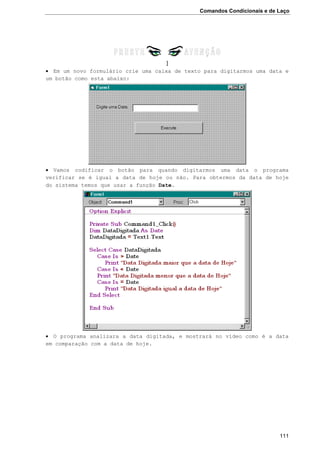 Comandos Condicionais e de Laço
111
]
 Em um novo formulário crie uma caixa de texto para digitarmos uma data e
um botão como esta abaixo:
 Vamos codificar o botão para quando digitarmos uma data o programa
verificar se é igual a data de hoje ou não. Para obtermos da data de hoje
do sistema temos que usar a função Date.
 O programa analizara a data digitada, e mostrará no vídeo como é a data
em comparação com a data de hoje.
 