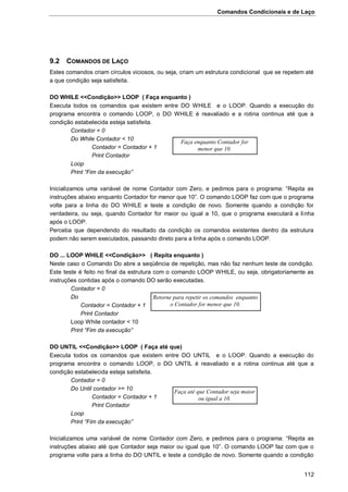 Comandos Condicionais e de Laço
112
9.2 COMANDOS DE LAÇO
Estes comandos criam círculos viciosos, ou seja, criam um estrutura condicional que se repetem até
a que condição seja satisfeita.
DO WHILE <<Condição>> LOOP ( Faça enquanto )
Executa todos os comandos que existem entre DO WHILE e o LOOP. Quando a execução do
programa encontra o comando LOOP, o DO WHILE é reavaliado e a rotina continua até que a
condição estabelecida esteja satisfeita.
Contador = 0
Do While Contador < 10
Contador = Contador + 1
Print Contador
Loop
Print “Fim da execução”
Inicializamos uma variável de nome Contador com Zero, e pedimos para o programa: “Repita as
instruções abaixo enquanto Contador for menor que 10”. O comando LOOP faz com que o programa
volte para a linha do DO WHILE e teste a condição de novo. Somente quando a condição for
verdadeira, ou seja, quando Contador for maior ou igual a 10, que o programa executará a linha
após o LOOP.
Perceba que dependendo do resultado da condição os comandos existentes dentro da estrutura
podem não serem executados, passando direto para a linha após o comando LOOP.
DO ... LOOP WHILE <<Condição>> ( Repita enquanto )
Neste caso o Comando Do abre a seqüência de repetição, mas não faz nenhum teste de condição.
Este teste é feito no final da estrutura com o comando LOOP WHILE, ou seja, obrigatoriamente as
instruções contidas após o comando DO serão executadas.
Contador = 0
Do
Contador = Contador + 1
Print Contador
Loop While contador < 10
Print “Fim da execução”
DO UNTIL <<Condição>> LOOP ( Faça até que)
Executa todos os comandos que existem entre DO UNTIL e o LOOP. Quando a execução do
programa encontra o comando LOOP, o DO UNTIL é reavaliado e a rotina continua até que a
condição estabelecida esteja satisfeita.
Contador = 0
Do Until contador >= 10
Contador = Contador + 1
Print Contador
Loop
Print “Fim da execução”
Inicializamos uma variável de nome Contador com Zero, e pedimos para o programa: “Repita as
instruções abaixo até que Contador seja maior ou igual que 10”. O comando LOOP faz com que o
programa volte para a linha do DO UNTIL e teste a condição de novo. Somente quando a condição
Faça enquanto Contador for
menor que 10.
Faça até que Contador seja maior
ou igual a 10.
Retorne para repetir os comandos enquanto
o Contador for menor que 10.
 