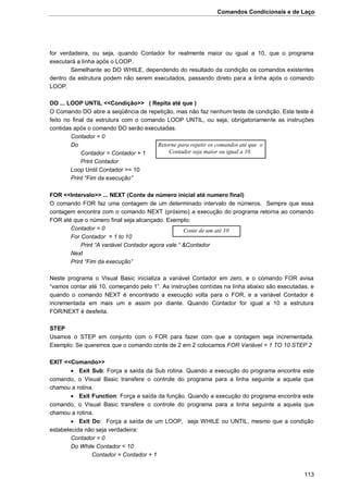 Comandos Condicionais e de Laço
113
for verdadeira, ou seja, quando Contador for realmente maior ou igual a 10, que o programa
executará a linha após o LOOP.
Semelhante ao DO WHILE, dependendo do resultado da condição os comandos existentes
dentro da estrutura podem não serem executados, passando direto para a linha após o comando
LOOP.
DO ... LOOP UNTIL <<Condição>> ( Repita até que )
O Comando DO abre a seqüência de repetição, mas não faz nenhum teste de condição. Este teste é
feito no final da estrutura com o comando LOOP UNTIL, ou seja, obrigatoriamente as instruções
contidas após o comando DO serão executadas.
Contador = 0
Do
Contador = Contador + 1
Print Contador
Loop Until Contador >= 10
Print “Fim da execução”
FOR <<Intervalo>> ... NEXT (Conte de número inicial até numero final)
O comando FOR faz uma contagem de um determinado intervalo de números. Sempre que essa
contagem encontra com o comando NEXT (próximo) a execução do programa retorna ao comando
FOR até que o número final seja alcançado. Exemplo:
Contador = 0
For Contador = 1 to 10
Print “A variável Contador agora vale “ &Contador
Next
Print “Fim da execução”
Neste programa o Visual Basic inicializa a variável Contador em zero, e o comando FOR avisa
“vamos contar até 10, começando pelo 1”. As instruções contidas na linha abaixo são executadas, e
quando o comando NEXT é encontrado a execução volta para o FOR, e a variável Contador é
incrementada em mais um e assim por diante. Quando Contador for igual a 10 a estrutura
FOR/NEXT é desfeita.
STEP
Usamos o STEP em conjunto com o FOR para fazer com que a contagem seja incrementada.
Exemplo: Se queremos que o comando conte de 2 em 2 colocamos FOR Variável = 1 TO 10 STEP 2
EXIT <<Comando>>
 Exit Sub: Força a saída da Sub rotina. Quando a execução do programa encontra este
comando, o Visual Basic transfere o controle do programa para a linha seguinte a aquela que
chamou a rotina.
 Exit Function: Força a saída da função. Quando a execução do programa encontra este
comando, o Visual Basic transfere o controle do programa para a linha seguinte a aquela que
chamou a rotina.
 Exit Do: Força a saída de um LOOP, seja WHILE ou UNTIL, mesmo que a condição
estabelecida não seja verdadeira:
Contador = 0
Do While Contador < 10
Contador = Contador + 1
Retorne para repetir os comandos até que o
Contador seja maior ou igual a 10.
Conte de um até 10
 