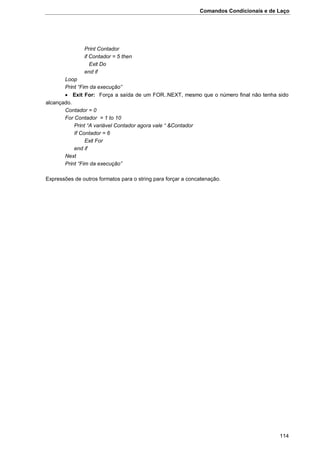 Comandos Condicionais e de Laço
114
Print Contador
if Contador = 5 then
Exit Do
end if
Loop
Print “Fim da execução”
 Exit For: Força a saída de um FOR..NEXT, mesmo que o número final não tenha sido
alcançado.
Contador = 0
For Contador = 1 to 10
Print “A variável Contador agora vale “ &Contador
If Contador = 6
Exit For
end if
Next
Print “Fim da execução”
Expressões de outros formatos para o string para forçar a concatenação.
 