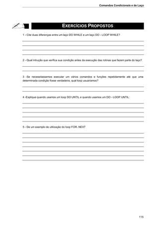 Comandos Condicionais e de Laço
115
EXERCÍCIOS PROPOSTOS
1 - Cite duas diferenças entre um laço DO WHILE e um laço DO - LOOP WHILE?
2 - Qual intrução que verifica sua condição antes da execução das rotinas que fazem parte do laço?
3 -Se necessitassemos executar um vários comandos e funções repetidamente até que uma
determinada condição fosse verdadeira, qual loop usuariamos?
4 -Explique quando usamos um loop DO UNTIL e quando usamos um DO - LOOP UNTIL:
5 - De um exemplo de utilização do loop FOR..NEXT
 