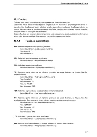 Comandos Condicionais e de Laço
117
10.1 FUNÇÕES
Funções nada mais é que rotinas prontas para executar determinadas ações.
Existem no Visual Basic diversos tipos de funções que nos auxiliam na programação em todos os
aspectos. São funções que fazem cálculos, funções que exibem resultados, funções para todos os
gostos. Vamos começar a ver algumas dessas funções e com isto descobriremos o poder que elas
exercem dentro da linguagem e sua utilidade.
Existem funções que precisam de um argumento para executar uma tarefa, outras somente retorna
algum valor sem necessidade do argumento, como visto nos exemplos abaixo:
10.1.1 Funções matemáticas
ABS: Retorna sempre um valor positivo (absoluto).
VariávelNumérica = Abs(Expressão numérica)
Print Abs(-45)
Valor Impresso: 45
ATN: Retorna o arco-tangente de um número.
VariávelNumérica = Atn(Expressão numérica)
COS: Calcula o cosseno de um ângulo
VariávelNumérica = Cos(<expressãoNumérica>)
FIX: Retorna a parte inteira de um número, ignorando as casas decimais, se houver. Não faz
arredondamento
VariávelNumérica = Fix(<expressãoNumérica>)
Print Fix(145.87)
Valor Impresso: 145
Print Fix(-145.87)
Valor Impresso: -145
HEX: Retorna a representação hexadecimal de um número decimal.
VariávelNumérica = Hex(<expressãoNumérica>)
INT: Retorna a parte inteira de um número, ignorando as casas decimais, se houver. Não faz
arredondamento. Se o argumento for um número negativo será incrementado em um.
VariávelNumérica = INT(<expressãoNumérica>)
Print Int(145.87)
Valor Impresso: 145
Print Int(-145.87)
Valor Impresso: -146
LOG: Calcula o logaritmo natural de um número
VariávelNumérica = LOG(<expressãoNumérica>)
RND: Retorna um número randômico, ou seja, escolhe um número aleatoriamente.
VariávelNumérica = Rnd[(<expressãoNumérica>)]
 