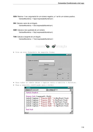 Comandos Condicionais e de Laço
118
SGN: Retorna -1 se o argumento for um número negativo, e 1 se for um número positivo.
VariávelNumérica = Sgn(<expressãoNumérica>)
SIN: Calcula o seno de um ângulo.
VariávelNumérica = Sin(<expressãoNumérica>)
SQR: Calcula a raiz quadrada de um número.
VariávelNumérica = Sqr(<expressãoNumérica>)
TAN: Calcula a tangente de um ângulo.
VariávelNumérica = Tan(<expressãoNumérica>)
 Crie um novo formulário da seguinte forma:
 Para todos os labels deixe o Caption vazio e habilite o AutoSize.
 Faça a seguinte codificação para o botão:
 