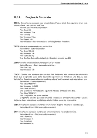 Comandos Condicionais e de Laço
119
10.1.2 Funções de Conversão
CBOOL: Converte uma expressão para um valor lógico (True ou false). Se o argumento for um zero,
retornará False, caso contrário será True.
VariávelLógica = CBool(<expressão>)
Print Cbool(43)
Valor Impresso: True
Print Cbool(0)
Valor Impresso: False
Print Cbool(4 = 6)
Valor Impresso: False. O resultado da comparação não é verdadeira.
CBYTE: Converte uma expressão para um tipo Byte.
VariávelByte = cbyte(<expressão>)
Print Cbyte(155.56)
Valor Impresso: 156
Print Cbyte(355.56)
Erro. Overflow. Expressões do tipo byte não podem ser maior que 255.
CCUR: Converte uma expressão numérica para um tipo-moeda.
VariávelCurrency = Ccur(<expressão numérica>)
Print Ccur(120)
Valor Impresso: 120
CDATE: Converte uma expressão para um tipo Data. Entretanto, esta conversão se concretizará
desde que a expressão usada como argumento seja mesmo no formato de uma data, ou seja,
dia/mês/Ano. Se pedirmos para fazer conversão da palavra “teste” para data será retornado um erro.
VariávelData = Cdate(<expressão>)
Print Cdate(“12/04/95”)
Valor Impresso: 12/04/95
Print Cdate(“120495”)
Erro. O conteúdo informado como argumento não esta formatado como data.
Print Cdate(“30/02/95”)
Erro. O argumento não é uma data real
É importante salientar que essa conversão é necessário principalmente quando o usuário
digita uma data e esta data vai ser objeto de cálculo. Então a conversão é necessária.
CDBL: Converte uma expressão numérica em um número de ponto flutuante de precisão dupla.
VariávelNumérica = Cdbl(<expressão numérica>)
CINT: converte uma expressão numérica em um número inteiro. Faz arredondamento.
VariávelNumérica = CInt(<expressão numérica>)
Print CInt(45.40)
Valor Impresso: 45
Print CInt(45.60)
Valor Impresso: 46
 