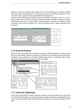 Controles Básicos
12
aparecer no centro do formulário. Esse método não é muito aconselhado pois o Controle escolhido
não vai para onde você precisa dele, e sim sempre para o centro do formulário, obrigando-o a ir com
o rato até o objeto e arrastá-lo para onde realmente necessitamos dele.
O modo mais aconselhado para inserção de objetos no formulário, é dando um click com o rato no
objeto, e depois leve o ponteiro do rato para o formulário (dentro do formulário o ponteiro do rato irá
se transformar numa cruz), e então clicando no botão esquerdo do rato faça um quadrado. O objeto
irá aparecer dentro de seu quadrado. Isto é útil pois podemos inserir o objeto exatamente onde
precisamos.


1.1.6 Caixa de Projetos
Dentro da caixa de projetos existe uma lista dos formulários, módulos, bibliotecas e classes criados
dentro de nosso projeto. Imagine um projeto que contenha cerca de 8 janelas (consequentemente 8
formulários), para acessarmos o formulário pretendido para alterar ou acrescentar algum objeto,
basta clicar no formulário escolhido dentro da caixa de projetos.
1.1.7 Janela de Codificação
Aqui é onde a programação no sentido da palavra começa. A criação da interface com o usuário não
usa nenhuma linha de código, mas quando precisamos começar a manipular os dados digitados pelo
usuário, então é necessário algum conhecimento dos procedimentos, comandos e funções do Visual
Basic.
Criando o objeto, com
botão do rato apertado.
Soltando o botão do
mouse, o objeto é criado
na posição e dimensão
escolhida.
 escolha o
objeto do
tipo
CommandButt
om e
coloque-o
dentro do
formulário.
Nome dado ao projeto
No lado direito, entre
parentese, esta o nome do
arquivo físico gravado no seu
disco. No lado esquerdo esta
o nome (Name) dado para o
formulário.
Selecionando um formulário, aperte este
botão para ver sua codificação. Nesta
janela de código aparecerá os
procedimentos, funções e eventos. Se o
componente escolhido não tiver opção de
codificação, então este botão estará
desabilitado.
Ao selecionar o formulário
pretendido, aperte este botão e
o formulário irá aparecer no
centro da tela. Caso o
componente não seja um
formulário, este botão estará
desabilitado.
 
