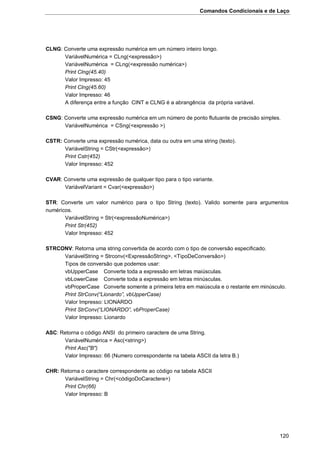 Comandos Condicionais e de Laço
120
CLNG: Converte uma expressão numérica em um número inteiro longo.
VariávelNumérica = CLng(<expressão>)
VariávelNumérica = CLng(<expressão numérica>)
Print Clng(45.40)
Valor Impresso: 45
Print Clng(45.60)
Valor Impresso: 46
A diferença entre a função CINT e CLNG é a abrangência da própria variável.
CSNG: Converte uma expressão numérica em um número de ponto flutuante de precisão simples.
VariávelNumérica = CSng(<expressão >)
CSTR: Converte uma expressão numérica, data ou outra em uma string (texto).
VariávelString = CStr(<expressão>)
Print Cstr(452)
Valor Impresso: 452
CVAR: Converte uma expressão de qualquer tipo para o tipo variante.
VariávelVariant = Cvar(<expressão>)
STR: Converte um valor numérico para o tipo String (texto). Valido somente para argumentos
numéricos.
VariávelString = Str(<expressãoNumérica>)
Print Str(452)
Valor Impresso: 452
STRCONV: Retorna uma string convertida de acordo com o tipo de conversão especificado.
VariávelString = Strconv(<ExpressãoString>, <TipoDeConversão>)
Tipos de conversão que podemos usar:
vbUpperCase Converte toda a expressão em letras maiúsculas.
vbLowerCase Converte toda a expressão em letras minúsculas.
vbProperCase Converte somente a primeira letra em maiúscula e o restante em minúsculo.
Print StrConv(“Lionardo”, vbUpperCase)
Valor Impresso: LIONARDO
Print StrConv(“LIONARDO”, vbProperCase)
Valor Impresso: Lionardo
ASC: Retorna o código ANSI do primeiro caractere de uma String.
VariávelNumérica = Asc(<string>)
Print Asc("B")
Valor Impresso: 66 (Numero correspondente na tabela ASCII da letra B.)
CHR: Retorna o caractere correspondente ao código na tabela ASCII
VariávelString = Chr(<códigoDoCaractere>)
Print Chr(66)
Valor Impresso: B
 