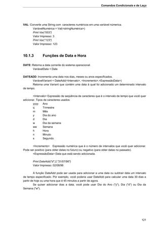 Comandos Condicionais e de Laço
121
VAL: Converte uma String com caracteres numéricos em uma variável númerica.
VariávelNumérica = Val(<stringNumérica>)
Print Var(“003”)
Valor Impresso: 3
Print Var(“123”)
Valor Impresso: 123
10.1.3 Funções de Data e Hora
DATE: Retorna a data corrente do sistema operacional.
VariávelData = Date
DATEADD: Incrementa uma data nos dias, meses ou anos especificados.
VariávelVariant = DateAdd(<Intervalo>, <Incremento>,<ExpressãoData>)
Retorna uma Variant que contém uma data à qual foi adicionado um determinado intervalo
de tempo.
<Intervalo> Expressão de seqüência de caracteres que é o intervalo de tempo que você quer
adicionar. Tipos de caracteres usados:
yyyy Ano
q Trimestre
m Mês
y Dia do ano
d Dia
w Dia da semana
ww Semana
h Hora
n Minuto
s Segundo
<Incremento> Expressão numérica que é o número de intervalos que você quer adicionar.
Pode ser positivo (para obter datas no futuro) ou negativo (para obter datas no passado).
<ExpressãoData> Data que está sendo adicionada.
Print DateAdd("d",2,"31/07/96")
Valor Impresso: 02/08/96
A função DateAdd pode ser usada para adicionar a uma data ou subtrair dela um intervalo
de tempo especificado. Por exemplo, você poderia usar DateAdd para calcular uma data 30 dias a
partir de hoje ou uma hora que é 45 minutos a partir de agora.
Se quiser adicionar dias a data, você pode usar Dia do Ano ("y"), Dia ("d") ou Dia da
Semana ("w").
 
