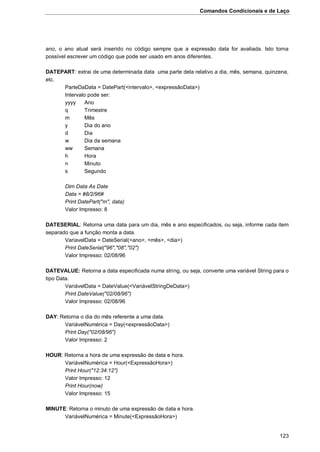 Comandos Condicionais e de Laço
123
ano, o ano atual será inserido no código sempre que a expressão data for avaliada. Isto torna
possível escrever um código que pode ser usado em anos diferentes.
DATEPART: extrai de uma determinada data uma parte dela relativo a dia, mês, semana, quinzena,
etc.
ParteDaData = DatePart(<intervalo>, <expressãoData>)
Intervalo pode ser:
yyyy Ano
q Trimestre
m Mês
y Dia do ano
d Dia
w Dia da semana
ww Semana
h Hora
n Minuto
s Segundo
Dim Data As Date
Data = #8/2/96#
Print DatePart("m", data)
Valor Impresso: 8
DATESERIAL: Retorna uma data para um dia, mês e ano especificados, ou seja, informe cada item
separado que a função monta a data.
VariavelData = DateSerial(<ano>, <mês>, <dia>)
Print DateSerial("96","08","02")
Valor Impresso: 02/08/96
DATEVALUE: Retorna a data especificada numa string, ou seja, converte uma variável String para o
tipo Data.
VariávelData = DateValue(<VariávelStringDeData>)
Print DateValue("02/08/96")
Valor Impresso: 02/08/96
DAY: Retorna o dia do mês referente a uma data.
VariávelNumérica = Day(<expressãoData>)
Print Day("02/08/96")
Valor Impresso: 2
HOUR: Retorna a hora de uma expressão de data e hora.
VariávelNumérica = Hour(<ExpressãoHora>)
Print Hour("12:34:12")
Valor Impresso: 12
Print Hour(now)
Valor Impresso: 15
MINUTE: Retorna o minuto de uma expressão de data e hora.
VariávelNumérica = Minute(<ExpressãoHora>)
 