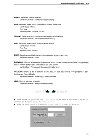 Comandos Condicionais e de Laço
124
MONTH: Retorna o mês de uma data.
VariávelNumérica = Month(<ExpressãoData>)
NOW: Retorna a data e a hora correntes do sistema operacional.
VariávelData = Now
Print Now
Valor Impresso: 02/08/96 15:08:07
SECOND: Retorna os segundos de uma expressão de data e hora.
VariávelNumérica = Second(<ExpressãoHora>)
TIME: Retorna a hora corrente do sistema operacional.
VariávelData = Time
Print Time
Valor Impresso: 15:08:07
TIMER: Calcula a quantidade de segundos passados desde a meia noite.
VariávelNumérica = Timer
TIMEVALUE: Retorna a hora especificada numa string, ou seja, converte uma String cujo conteúdo
esta no formato de hora para uma variável tipo Data e Hora.
VariávelData = TimeValue(<ExpressãoStringDeHora>)
WEEKDAY: Retorna o dia da semana de uma data, ou seja, seu numero correspondente: 1 para
Domingo até 7 para Sábado.
VariávelNumérica = WeekDay(<ExpressãoData>)
YEAR: Retorna o ano de uma data.
VariávelNumérica = Year(<ExpressãoData>)
 Para criar um programa que faça calculos de data é bastante simples se
usarmos as funções acima de forma correta.
 Abra um novo projeto e desenvolva um formulário como no modelo:
 