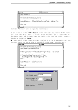 Comandos Condicionais e de Laço
125
No botão "Calcule" crie a seguinte codificação:
 Na caixa de texto txtDataCompra é incluido dados no formato Texto, mesmo
que seja uma data. Para o visual Basic entender que a expressão ali
existente deve ser tratada como uma data e não como um texto, usamos a
função de conversão Cdate.
 Vamos agora fazer a seguinte verificação: se o dia do pagamento cair num
Domingo, fazer com que a data de pagamento passe para a Segunda-feira.
 