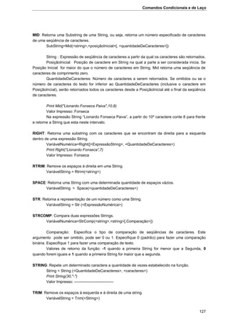 Comandos Condicionais e de Laço
127
MID: Retorna uma Substring de uma String, ou seja, retorna um número especificado de caracteres
de uma seqüência de caracteres.
SubString=Mid(<string>,<posiçãoInicial>[, <quantidadeDeCaracteres>])
String : Expressão de seqüência de caracteres a partir da qual os caracteres são retornados.
PosiçãoInicial: Posição de caractere em String na qual a parte a ser considerada inicia. Se
Posição Inicial for maior do que o número de caracteres em String, Mid retorna uma seqüência de
caracteres de comprimento zero.
QuantidadeDeCaracteres: Número de caracteres a serem retornados. Se omitidos ou se o
número de caracteres do texto for inferior ao QuantidadeDeCaracteres (inclusive o caractere em
PosiçãoIncial), serão retornados todos os caracteres desde a PosiçãoInicial até o final da seqüência
de caracteres.
Print Mid("Lionardo Fonseca Paiva",10,8)
Valor Impresso: Fonseca
Na expressão String “Lionardo Fonseca Paiva”, a partir do 10º caractere conte 8 para frente
e retorne a String que esta neste intervalo.
RIGHT: Retorna uma substring com os caracteres que se encontram da direita para a esquerda
dentro de uma expressão String.
VariávelNumérica=Right([<ExpressãoString>, <QuantidadeDeCaracteres>)
Print Right(“Lionardo Fonseca”,7)
Valor Impresso: Fonseca
RTRIM: Remove os espaços à direita em uma String.
VariávelString = Rtrim(<string>)
SPACE: Retorna uma String com uma determinada quantidade de espaços vázios.
VariávelString = Space(<quantidadeDeCaracteres>)
STR: Retorna a representação de um número como uma String.
VariávelString = Str (<ExpressãoNumérica>)
STRCOMP: Compara duas expressões Strings.
VariávelNumérica=StrComp(<string>,<string>[,Comparação>])
Comparação: Especifica o tipo de comparação de seqüências de caracteres. Este
argumento pode ser omitido, pode ser 0 ou 1. Especifique 0 (padrão) para fazer uma comparação
binária. Especifique 1 para fazer uma comparação de texto.
Valores de retorno da função: -1 quando a primeira String for menor que a Segunda, 0
quando forem iguais e 1 quando a primeira String for maior que a segunda.
STRING: Repete um determinado caractere a quantidade de vezes estabelecido na função.
String = String (<QuantidadeDeCaracteres>, <caracteres>)
Print String(30,"-")
Valor Impresso: ------------------------------
TRIM: Remove os espaços à esquerda e à direita de uma string.
VariávelString = Trim(<String>)
 