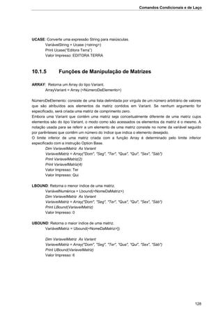 Comandos Condicionais e de Laço
128
UCASE: Converte uma expressão String para maiúsculas.
VariávelString = Ucase (<string>)
Print Ucase(“Editora Terra”)
Valor Impresso: EDITORA TERRA
10.1.5 Funções de Manipulação de Matrizes
ARRAY: Retorna um Array do tipo Variant.
ArrayVariant = Array (<NúmeroDeElemento>)
NúmeroDeElemento: consiste de uma lista delimitada por vírgula de um número arbitrário de valores
que são atribuídos aos elementos da matriz contidos em Variant. Se nenhum argumento for
especificado, será criada uma matriz de comprimento zero.
Embora uma Variant que contém uma matriz seja conceitualmente diferente de uma matriz cujos
elementos são do tipo Variant, o modo como são acessados os elementos da matriz é o mesmo. A
notação usada para se referir a um elemento de uma matriz consiste no nome da variável seguido
por parênteses que contêm um número do índice que indica o elemento desejado.
O limite inferior de uma matriz criada com a função Array é determinado pelo limite inferior
especificado com a instrução Option Base.
Dim VariavelMatriz As Variant
VariavelMatriz = Array("Dom", "Seg", "Ter", "Qua", "Qui", "Sex", "Sáb")
Print VariavelMatriz(2)
Print VariavelMatriz(4)
Valor Impresso: Ter
Valor Impresso: Qui
LBOUND: Retorna o menor índice de uma matriz.
VariávelNumérica = Lbound(<NomeDaMatriz>)
Dim VariavelMatriz As Variant
VariavelMatriz = Array("Dom", "Seg", "Ter", "Qua", "Qui", "Sex", "Sáb")
Print LBound(VariavelMatriz)
Valor Impresso: 0
UBOUND: Retorna o maior índice de uma matriz.
VariávelMatriz = Ubound(<NomeDaMatriz>])
Dim VariavelMatriz As Variant
VariavelMatriz = Array("Dom", "Seg", "Ter", "Qua", "Qui", "Sex", "Sáb")
Print UBound(VariavelMatriz)
Valor Impresso: 6
 