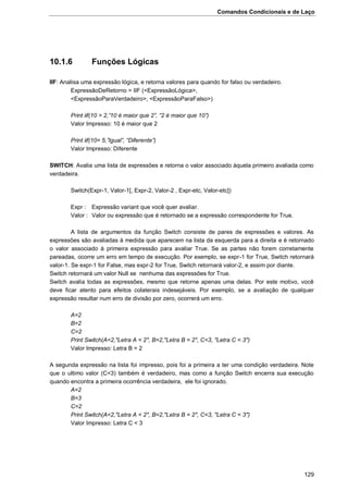 Comandos Condicionais e de Laço
129
10.1.6 Funções Lógicas
IIF: Analisa uma expressão lógica, e retorna valores para quando for falso ou verdadeiro.
ExpressãoDeRetorno = IIF (<ExpressãoLógica>,
<ExpressãoParaVerdadeiro>, <ExpressãoParaFalso>)
Print iif(10 > 2,”10 é maior que 2”, “2 é maior que 10”)
Valor Impresso: 10 é maior que 2
Print iif(10= 5,”Igual”, “Diferente”)
Valor Impresso: Diferente
SWITCH: Avalia uma lista de expressões e retorna o valor associado àquela primeiro avaliada como
verdadeira.
Switch(Expr-1, Valor-1[, Expr-2, Valor-2 , Expr-etc, Valor-etc])
Expr : Expressão variant que você quer avaliar.
Valor : Valor ou expressão que é retornado se a expressão correspondente for True.
A lista de argumentos da função Switch consiste de pares de expressões e valores. As
expressões são avaliadas à medida que aparecem na lista da esquerda para a direita e é retornado
o valor associado à primeira expressão para avaliar True. Se as partes não forem corretamente
pareadas, ocorre um erro em tempo de execução. Por exemplo, se expr-1 for True, Switch retornará
valor-1. Se expr-1 for False, mas expr-2 for True, Switch retornará valor-2, e assim por diante.
Switch retornará um valor Null se nenhuma das expressões for True.
Switch avalia todas as expressões, mesmo que retorne apenas uma delas. Por este motivo, você
deve ficar atento para efeitos colaterais indesejáveis. Por exemplo, se a avaliação de qualquer
expressão resultar num erro de divisão por zero, ocorrerá um erro.
A=2
B=2
C=2
Print Switch(A<2,"Letra A < 2", B=2,"Letra B = 2", C<3, "Letra C < 3")
Valor Impresso: Letra B = 2
A segunda expressão na lista foi impresso, pois foi a primeira a ter uma condição verdadeira. Note
que o ultimo valor (C<3) também é verdadeiro, mas como a função Switch encerra sua execução
quando encontra a primeira ocorrência verdadeira, ele foi ignorado.
A=2
B=3
C=2
Print Switch(A<2,"Letra A < 2", B=2,"Letra B = 2", C<3, "Letra C < 3")
Valor Impresso: Letra C < 3
 