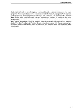 Controles Básicos
13
Cada objeto colocado no formulário possui eventos, e baseados nestes eventos vamos criar nosso
programa. Por exemplo: Se queremos que ao apertar o botão “Fechar”, o programa feche a janela,
então precisamos, dentro da janela de codificação criar um evento para o objeto Botão chamado
Click. Dentro deste evento colocamos tudo que queremos que aconteça ao darmos um click neste
botão criado.
Para acessar a janela de codificação podemos dar dois clickes em qualquer objeto ou apertar o
botão “View Code” na Caixa de Projetos. O mais prático é sempre dar dois clickes no objetos que
queremos codificar, pois assim a janela de codificação será aberta já pronta para codificar o objeto
selecionado.
 