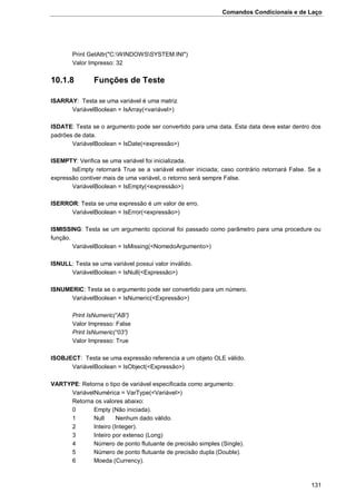 Comandos Condicionais e de Laço
131
Print GetAttr("C:WINDOWSSYSTEM.INI")
Valor Impresso: 32
10.1.8 Funções de Teste
ISARRAY: Testa se uma variável é uma matriz
VariávelBoolean = IsArray(<variável>)
ISDATE: Testa se o argumento pode ser convertido para uma data. Esta data deve estar dentro dos
padrões de data.
VariávelBoolean = IsDate(<expressão>)
ISEMPTY: Verifica se uma variável foi inicializada.
IsEmpty retornará True se a variável estiver iniciada; caso contrário retornará False. Se a
expressão contiver mais de uma variável, o retorno será sempre False.
VariávelBoolean = IsEmpty(<expressão>)
ISERROR: Testa se uma expressão é um valor de erro.
VariávelBoolean = IsError(<expressão>)
ISMISSING: Testa se um argumento opcional foi passado como parâmetro para uma procedure ou
função.
VariávelBoolean = IsMissing(<NomedoArgumento>)
ISNULL: Testa se uma variável possui valor inválido.
VariávelBoolean = IsNull(<Expressão>)
ISNUMERIC: Testa se o argumento pode ser convertido para um número.
VariávelBoolean = IsNumeric(<Expressão>)
Print IsNumeric(“AB”)
Valor Impresso: False
Print IsNumeric(“03”)
Valor Impresso: True
ISOBJECT: Testa se uma expressão referencia a um objeto OLE válido.
VariávelBoolean = IsObject(<Expressão>)
VARTYPE: Retorna o tipo de variável especificada como argumento:
VariávelNumérica = VarType(<Variável>)
Retorna os valores abaixo:
0 Empty (Não iniciada).
1 Null Nenhum dado válido.
2 Inteiro (Integer).
3 Inteiro por extenso (Long)
4 Número de ponto flutuante de precisão simples (Single).
5 Número de ponto flutuante de precisão dupla (Double).
6 Moeda (Currency).
 