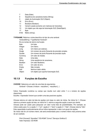 Comandos Condicionais e de Laço
132
7 Data (Date).
8 Seqüência de caracteres textos (String).
9 objeto de Automação OLE (Object).
10 Erro (Error).
11 Booleano Boolean).
12 Variant (usada somente com matrizes de Variantes).
13 Um objeto que não seja de Automação OLE (DataObject).
17 Byte
8192 Matriz (Array).
TYPENAME: Retorna o nome descritivo do tipo de uma variável.
VariávelString = TypeName(<Variável>
Eis os nomes de retorno da função:
Byte Um byte.
Integer Um inteiro.
Long Um inteiro por extenso.
Single Um número de ponto flutuante de precisão simples.
Double Um número de ponto flutuante de precisão dupla.
Currency Um valor de moeda.
Date Uma data.
String Uma seqüência de caracteres.
Boolean Um valor Booleano.
Error Um valor de erro.
Empty Não iniciado.
Null Nenhum dado válido.
Object Um objeto que suporta Automação OLE.
10.1.9 Funções de Escolha
CHOOSE: Seleciona um valor de uma lista de argumentos.
Variável = Choose (<índice>, <escolha>[, <escolha>]...)
Índice : Expressão numérica ou campo que resulta num valor entre 1 e o número de opções
disponíveis.
Escolha : Expressão Variant que contém uma das possíveis opções.
Choose retorna um valor da lista de opções com base no valor de índice. Se índice for 1, Choose
retorna a primeira opção da lista; se índice for 2, retorna a segunda opção e assim por diante.
Choose pode ser usado para pesquisar um valor numa lista de possibilidades. Por exemplo, se
índice avalia para 3 e a opção-1 = "um", opção-2 = "dois" e opção-3 = "três", Choose retorna "três".
Esta capacidade é particularmente útil se índice representar o valor num grupo de opções.
Se índice não for um número inteiro, ele será arredondado para o número inteiro mais próximo antes
de ser avaliado.
Print Choose(2,"Apostilas","CD-ROM","Livros","Serviços Gráficos")
Valor Impresso: CD-ROM
 