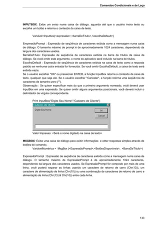 Comandos Condicionais e de Laço
133
INPUTBOX: Exibe um aviso numa caixa de diálogo, aguarda até que o usuário insira texto ou
escolha um botão e retorna o conteúdo da caixa de texto.
Variável=Inputbox(<expressão>,<barraDeTítulo>,<escolhaDefault>)
EmpressãoPrompt : Expressão de seqüência de caracteres exibida como a mensagem numa caixa
de diálogo. O tamanho máximo de prompt é de aproximadamente 1024 caracteres, dependendo da
largura dos caracteres usados.
BarraDeTítulo : Expressão de seqüência de caracteres exibida na barra de títulos da caixa de
diálogo. Se você omitir este argumento, o nome do aplicativo será incluído na barra de títulos.
EscolhaDefault : Expressão de seqüência de caracteres exibida na caixa de texto como a resposta
padrão se nenhuma outra entrada for fornecida. Se você omitir EscolhaDefault, a caixa de texto será
exibida vazia.
Se o usuário escolher "OK" ou pressionar ENTER, a função InputBox retorna o conteúdo da caixa de
texto, qualquer que seja ele. Se o usuário escolher "Cancelar", a função retorna uma seqüência de
caracteres de tamanho zero ("").
Observação : Se quiser especificar mais do que o primeiro argumento nomeado, você deverá usar
InputBox em uma expressão. Se quiser omitir alguns argumentos posicionais, você deverá incluir o
delimitador de vírgula correspondente.
Print InputBox("Digite Seu Nome","Cadastro de Cliente")
Valor Impresso: <Será o nome digitado na caixa de texto>
MSGBOX: Exibe uma caixa de diálogo para exibir informações e obter respostas simples através de
botões de comando.
VariávelNumérica = MsgBox (<ExpressãoPrompt>,<BotõesDisponíveis>, <BarraDeTítulo>)
ExpressãoPrompt : Expressão de seqüência de caracteres exibida como a mensagem numa caixa de
diálogo. O tamanho máximo de ExpressãoPrompt é de aproximadamente 1024 caracteres,
dependendo da largura dos caracteres usados. Se ExpressãoPrompt for composto por mais de uma
linha, você poderá separar as linhas usando um caractere de retorno de carro (Chr(13)), um
caractere de alimentação de linha (Chr(10)) ou uma combinação de caracteres de retorno de carro e
alimentação de linha (Chr(13) & Chr(10)) entre cada linha.
 