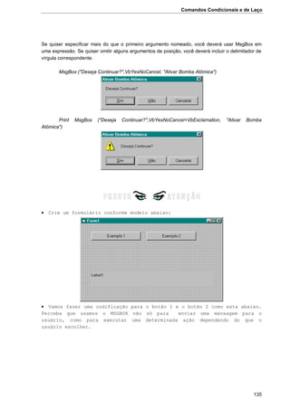 Comandos Condicionais e de Laço
135
Se quiser especificar mais do que o primeiro argumento nomeado, você deverá usar MsgBox em
uma expressão. Se quiser omitir alguns argumentos de posição, você deverá incluir o delimitador de
vírgula correspondente.
MsgBox ("Deseja Continuar?",VbYesNoCancel, "Ativar Bomba Atômica")
Print MsgBox ("Deseja Continuar?",VbYesNoCancel+VbExclamation, "Ativar Bomba
Atômica")
 Crie um formulário conforme modelo abaixo:
 Vamos fazer uma codificação para o botão 1 e o botão 2 como esta abaixo.
Perceba que usamos o MSGBOX não só para enviar uma mensagem para o
usuário, como para executar uma determinada ação dependendo do que o
usuário escolher.
 