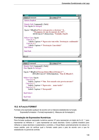 Comandos Condicionais e de Laço
136
10.2 A FUNÇÃO FORMAT
Formata uma expressão qualquer de acordo com a máscara estabelecida na função.
ExpressãoFormatada = Format(<expressão>[, <Mascara de formatação>)
Formatação de Expressões Numéricas
Para formatar qualquer expressão numérica usamos “#” para representar um digito de 0 a 9, “,” para
representar os milhares e “.” para representar as casas decimais. Como o padrão brasileiro para
milhares e casas decimais é exatamente o contrário, o Visual Basic automaticamente irá colocar no
nosso padrão, pois irá verificar qual o formato usado para o pais de acordo com o que foi
estabelecido no painel de controle.
 