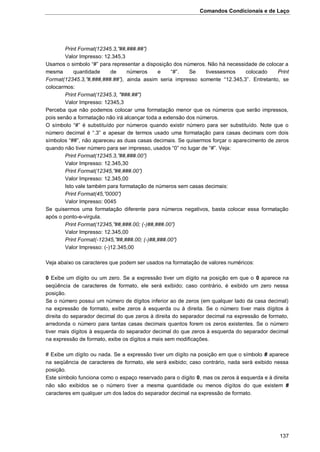 Comandos Condicionais e de Laço
137
Print Format(12345.3,”##,###.##”)
Valor Impresso: 12.345,3
Usamos o simbolo “#” para representar a disposição dos números. Não há necessidade de colocar a
mesma quantidade de números e “#”. Se tivessesmos colocado Print
Format(12345.3,”#,###,###.##”), ainda assim seria impresso somente “12.345,3”. Entretanto, se
colocarmos:
Print Format(12345.3, "###.##")
Valor Impresso: 12345,3
Perceba que não podemos colocar uma formatação menor que os números que serão impressos,
pois senão a formatação não irá alcançar toda a extensão dos números.
O símbolo “#” é substituído por números quando existir número para ser substituído. Note que o
número decimal é “.3” e apesar de termos usado uma formatação para casas decimais com dois
símbolos “##”, não apareceu as duas casas decimais. Se quisermos forçar o aparecimento de zeros
quando não tiver número para ser impresso, usados “0” no lugar de “#”. Veja:
Print Format(12345.3,”##,###.00”)
Valor Impresso: 12.345,30
Print Format(12345,”##,###.00”)
Valor Impresso: 12.345,00
Isto vale também para formatação de números sem casas decimais:
Print Format(45,”0000”)
Valor Impresso: 0045
Se quisermos uma formatação diferente para números negativos, basta colocar essa formatação
após o ponto-e-virgula.
Print Format(12345,”##,###.00; (-)##,###.00”)
Valor Impresso: 12.345,00
Print Format(-12345,”##,###.00; (-)##,###.00”)
Valor Impresso: (-)12.345,00
Veja abaixo os caracteres que podem ser usados na formatação de valores numéricos:
0 Exibe um dígito ou um zero. Se a expressão tiver um dígito na posição em que o 0 aparece na
seqüência de caracteres de formato, ele será exibido; caso contrário, é exibido um zero nessa
posição.
Se o número possui um número de dígitos inferior ao de zeros (em qualquer lado da casa decimal)
na expressão de formato, exibe zeros à esquerda ou à direita. Se o número tiver mais dígitos à
direita do separador decimal do que zeros à direita do separador decimal na expressão de formato,
arredonda o número para tantas casas decimais quantos forem os zeros existentes. Se o número
tiver mais dígitos à esquerda do separador decimal do que zeros à esquerda do separador decimal
na expressão de formato, exibe os dígitos a mais sem modificações.
# Exibe um dígito ou nada. Se a expressão tiver um dígito na posição em que o símbolo # aparece
na seqüência de caracteres de formato, ele será exibido; caso contrário, nada será exibido nessa
posição.
Este símbolo funciona como o espaço reservado para o dígito 0, mas os zeros à esquerda e à direita
não são exibidos se o número tiver a mesma quantidade ou menos dígitos do que existem #
caracteres em qualquer um dos lados do separador decimal na expressão de formato.
 