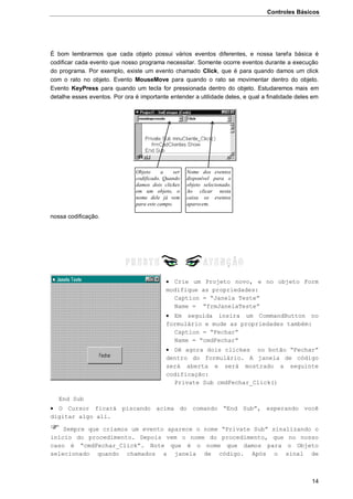 Controles Básicos
14
É bom lembrarmos que cada objeto possui vários eventos diferentes, e nossa tarefa básica é
codificar cada evento que nosso programa necessitar. Somente ocorre eventos durante a execução
do programa. Por exemplo, existe um evento chamado Click, que é para quando damos um click
com o rato no objeto. Evento MouseMove para quando o rato se movimentar dentro do objeto.
Evento KeyPress para quando um tecla for pressionada dentro do objeto. Estudaremos mais em
detalhe esses eventos. Por ora é importante entender a utilidade deles, e qual a finalidade deles em
nossa codificação.
 Crie um Projeto novo, e no objeto Form
modifique as propriedades:
Caption = “Janela Teste”
Name = “frmJanelaTeste”
 Em seguida insira um CommandButton no
formulário e mude as propriedades também:
Caption = “Fechar”
Name = “cmdFechar”
 Dê agora dois clickes no botão “Fechar”
dentro do formulário. A janela de código
será aberta e será mostrado a seguinte
codificação:
Private Sub cmdFechar_Click()
End Sub
 O Cursor ficará piscando acima do comando “End Sub”, esperando você
digitar algo ali.
 Sempre que criamos um evento aparece o nome “Private Sub” sinalizando o
início do procedimento. Depois vem o nome do procedimento, que no nosso
caso é “cmdFechar_Click”. Note que é o nome que damos para o Objeto
selecionado quando chamados a janela de código. Após o sinal de
Nome dos eventos
disponível para o
objeto selecionado.
Ao clicar nesta
caixa os eventos
aparecem.
Objeto a ser
codificado. Quando
damos dois clickes
em um objeto, o
nome dele já vem
para este campo.
 