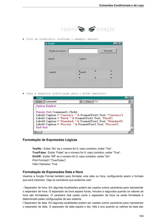Comandos Condicionais e de Laço
140
 Crie um formulário conforme o exemplo abaixo:
 Faça a seguinte codificação para o botão executar:
Formatação de Expressões Lógicas
Yes/No : Exibe “No” se o número for 0; caso contrário, exibe “Yes”.
True/False : Exibe “False” se o número for 0; caso contrário, exibe “True”.
On/Off : Exibe “Off” se o número for 0; caso contrário, exibe “On”.
Print Format(1,”True/False”)
Valor Impresso: True
Formatação de Expressões Data e Hora
Usamos a função Format também para formatar uma data ou hora, configurando assim o formato
que será impresso. Veja os caracteres que podemos usar:
: Separador de hora. Em algumas localidades podem ser usados outros caracteres para representar
o separador de hora. O separador de hora separa horas, minutos e segundos quando os valores de
hora são formatados. O caractere real usado como o separador de hora na saída formatada é
determinado pelas configurações de seu sistema.
/ Separador de data. Em algumas localidades podem ser usados outros caracteres para representar
o separador de data. O separador de data separa o dia, mês e ano quando os valores de data são
 