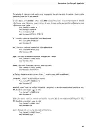 Comandos Condicionais e de Laço
141
formatados. O caractere real usado como o separador de data na saída formatada é determinado
pelas configurações de seu sistema.
c Exibe a data como ddddd e a hora como ttttt, nessa ordem. Exibe apenas informações de data se
não houver parte fracionária para o número de série de data; exibe apenas informações de hora se
não houver parte inteira.
Print Format("01/08/96","c")
Valor Impresso: 01/08/96
Print Format(now,"c")
Valor Impresso: 01/08/96 22:51:11
d Exibe o dia como um número sem zeros à esquerda.
Print Format("05/07/96","d")
Valor Impresso: 5
dd Exibe o dia como um número com zeros à esquerda.
Print Format("05/07/96","dd")
Valor Impresso: 05
ddd Exibe o dia da semana como uma abreviado em 3 letras.
Print Format("01/08/96","ddd")
Valor Impresso: Qui
dddd Exibe o dia da semana como um nome completo.
Print Format("01/08/96","dddd")
Valor Impresso: Quinta-feira
w Exibe o dia da semana como um número (1 para domingo até 7 para sábado).
ww Exibe a semana do ano como um número.
Print Format("01/08/96","ww")
Valor Impresso: 31
m Exibe o mês como um número sem zeros à esquerda. Se m vier imediatamente depois de h ou
hh, é exibido o minuto em lugar do mês.
Print Format("01/08/96","m")
Valor Impresso: 8
mm Exibe o mês como um número com zeros à esquerda. Se m vier imediatamente depois de h ou
hh, é exibido o minuto em lugar do mês.
Print Format("01/08/96","mm")
Valor Impresso: 08
mmm Exibe o mês como uma abreviado em três letras.
Print Format("01/08/96","mmm")
Valor Impresso: Ago
 