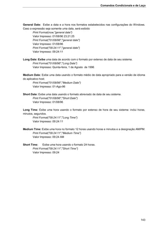 Comandos Condicionais e de Laço
143
General Date: Exibe a data e a hora nos formatos estabelecidos nas configurações do Windows.
Caso a expressão seja somente uma data, será exibido
Print Format(now,"general date")
Valor Impresso: 01/08/96 23:21:25
Print Format("01/08/96","general date")
Valor Impresso: 01/08/96
Print Format("09:24:11","general date")
Valor Impresso: 09:24:11
Long Date: Exibe uma data de acordo com o formato por extenso de data de seu sistema.
Print Format("01/08/96","Long Date")
Valor Impresso: Quinta-feira, 1 de Agosto de 1996
Medium Date: Exibe uma data usando o formato médio de data apropriado para a versão de idioma
do aplicativo host.
Print Format("01/08/96","Medium Date")
Valor Impresso: 01-Ago-96
Short Date: Exibe uma data usando o formato abreviado de data de seu sistema.
Print Format("01/08/96","Short Date")
Valor Impresso: 01/08/96
Long Time: Exibe uma hora usando o formato por extenso de hora de seu sistema: inclui horas,
minutos, segundos.
Print Format("09:24:11","Long Time")
Valor Impresso: 09:24:11
Medium Time: Exibe uma hora no formato 12 horas usando horas e minutos e a designação AM/PM.
Print Format("09:24:11","Medium Time")
Valor Impresso: 09:24 AM
Short Time: Exibe uma hora usando o formato 24 horas.
Print Format("09:24:11","Short Time")
Valor Impresso: 09:24
 