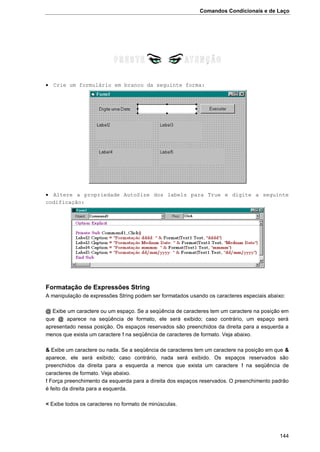 Comandos Condicionais e de Laço
144
 Crie um formulário em branco da seguinte forma:
 Altere a propriedade AutoSize dos labels para True e digite a seguinte
codificação:
Formatação de Expressões String
A manipulação de expressões String podem ser formatados usando os caracteres especiais abaixo:
@ Exibe um caractere ou um espaço. Se a seqüência de caracteres tem um caractere na posição em
que @ aparece na seqüência de formato, ele será exibido; caso contrário, um espaço será
apresentado nessa posição. Os espaços reservados são preenchidos da direita para a esquerda a
menos que exista um caractere ! na seqüência de caracteres de formato. Veja abaixo.
& Exibe um caractere ou nada. Se a seqüência de caracteres tem um caractere na posição em que &
aparece, ele será exibido; caso contrário, nada será exibido. Os espaços reservados são
preenchidos da direita para a esquerda a menos que exista um caractere ! na seqüência de
caracteres de formato. Veja abaixo.
! Força preenchimento da esquerda para a direita dos espaços reservados. O preenchimento padrão
é feito da direita para a esquerda.
< Exibe todos os caracteres no formato de minúsculas.
 