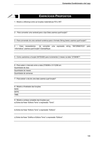 Comandos Condicionais e de Laço
146
EXERCÍCIOS PROPOSTOS
1 - Mostre a diferença entre as funções matemáticas FIX e INT:
2 - Para converter uma variável para o tipo Data usamos qual função?
3 - Para conversão de uma variável numérica para o formato String (texto) usamos qual função?
4 - Caso necessitamos de converter uma expressão string “INFORMATICA” para
“informatica” usamos qual função? Exemplifique:
5 - Como usariamos a função DATEADD para incrementar 2 meses na data “27/08/96”?
6 - Para saber o intervalo entre a data 27/08/96 e 31/12/96 em:
Quantidade de dias:
Quantidade de meses:
Quantidade de semanas:
7 - Para extrair o dia de uma data usamos qual função?
8 - Mostre a finalidade das funções:
NOW:
DATE:
TIME:
9 - Mostre a sintaxe completa das funções que:
a) Extrai da frase “Editora Terra” a expressão “Terra”:
b) Extrai da frase “Editora Terra” a expressão “Editora”:
c) Extrai da frase “Gráfica e Editora Terra” a expressão “Editora”:
 
