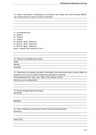 Comandos Condicionais e de Laço
147
10 - Mostre como ficaria a codificação de um programa que criasse uma matriz chamada MESES
cujo conteúdo fosse os meses de Janeiro a Dezembro:
11 - Considerando que:
A = “Editora”
B = “Gráfica”
C = “Editora”
D = IIF(A=B, “Igual”, “Diferente”)
E = IIF(A=C, “Igual”, “Diferente”)
F = IIF(C=B, “Igual”, “Diferente”)
QuaL o conteúdo das variáveis D, E e F?
12 - Descreva a finalidade das Funções:
Isdate:
Isempty:
Isnumeric:
13 - Desenvolva um programa que tenha no formulário uma caixa de texto para o usuário digitar um
numero de 0 a 5 e crie um evento Change cuja codificação é a seguinte:
Print Choose(Text1.text, “Zero”,”Um”, “Dois”,”Três”,”Quatro”,”Cinco”)
Descreva o que o programa fará:
14 - Em que situação usamos as funções:
INPUTBOX:
MSGBOX:
15 - Cite um exemplo da utilização da função Format para as expressões:
Numéricas:
Data e Hora:
 