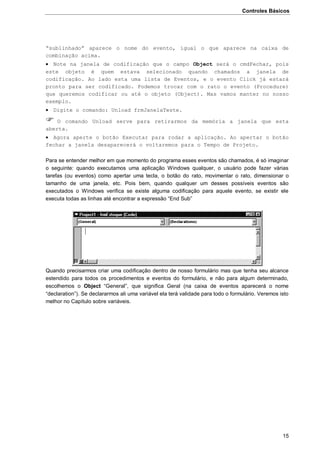 Controles Básicos
15
“sublinhado” aparece o nome do evento, igual o que aparece na caixa de
combinação acima.
 Note na janela de codificação que o campo Object será o cmdFechar, pois
este objeto é quem estava selecionado quando chamados a janela de
codificação. Ao lado esta uma lista de Eventos, e o evento Click já estará
pronto para ser codificado. Podemos trocar com o rato o evento (Procedure)
que queremos codificar ou até o objeto (Object). Mas vamos manter no nosso
exemplo.
 Digite o comando: Unload frmJanelaTeste.
 O comando Unload serve para retirarmos da memória a janela que esta
aberta.
 Agora aperte o botão Executar para rodar a aplicação. Ao apertar o botão
fechar a janela desaparecerá o voltaremos para o Tempo de Projeto.
Para se entender melhor em que momento do programa esses eventos são chamados, é só imaginar
o seguinte: quando executamos uma aplicação Windows qualquer, o usuário pode fazer várias
tarefas (ou eventos) como apertar uma tecla, o botão do rato, movimentar o rato, dimensionar o
tamanho de uma janela, etc. Pois bem, quando qualquer um desses possíveis eventos são
executados o Windows verifica se existe alguma codificação para aquele evento, se existir ele
executa todas as linhas até encontrar a expressão “End Sub”
Quando precisarmos criar uma codificação dentro de nosso formulário mas que tenha seu alcance
estendido para todos os procedimentos e eventos do formulário, e não para algum determinado,
escolhemos o Object “General”, que significa Geral (na caixa de eventos aparecerá o nome
“declaration”). Se declararmos ali uma variável ela terá validade para todo o formulário. Veremos isto
melhor no Capítulo sobre variáveis.
 