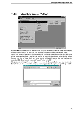 Comandos Condicionais e de Laço
150
11.1.2 Visual Data Manager (VisData)
No Menu File usaremos duas opções de grande importância para nosso estudo: New Database para
criação de novos Bancos de Dados e Open Database para abrir um banco de dados já criado.
Vamos criar nosso programa de Controle de Estoque rudimentar que apresentamos no organograma
acima. Click na opção New. Pode-se criar Bancos de Dados de vários tipos, como Access, Dbase,
FoxPro, etc. Mas o Visual Basic tem como padrão o Microsoft Access que cria arquivos com
extensão MDB. Escolha então o Microsft Access/Version 7.0 MDB
Irá aparecer uma tela pedindo para digitarmos o nome do Banco de Dados que estamos criando:
Digite “Estoque”. Não é necessário colocar a extensão pois o tipo de arquivo, por padrão, já é MDB.
 