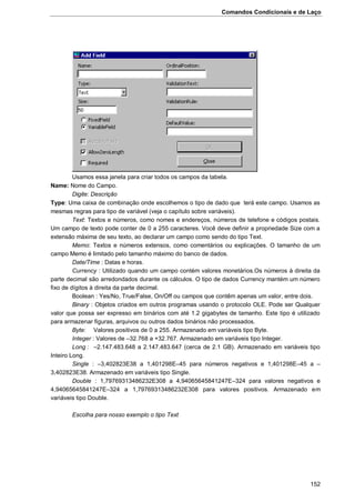 Comandos Condicionais e de Laço
152
Usamos essa janela para criar todos os campos da tabela.
Name: Nome do Campo.
Digite: Descrição
Type: Uma caixa de combinação onde escolhemos o tipo de dado que terá este campo. Usamos as
mesmas regras para tipo de variável (veja o capítulo sobre variáveis).
Text: Textos e números, como nomes e endereços, números de telefone e códigos postais.
Um campo de texto pode conter de 0 a 255 caracteres. Você deve definir a propriedade Size com a
extensão máxima de seu texto, ao declarar um campo como sendo do tipo Text.
Memo: Textos e números extensos, como comentários ou explicações. O tamanho de um
campo Memo é limitado pelo tamanho máximo do banco de dados.
Date/Time : Datas e horas.
Currency : Utilizado quando um campo contém valores monetários.Os números à direita da
parte decimal são arredondados durante os cálculos. O tipo de dados Currency mantém um número
fixo de dígitos à direita da parte decimal.
Boolean : Yes/No, True/False, On/Off ou campos que contêm apenas um valor, entre dois.
Binary : Objetos criados em outros programas usando o protocolo OLE. Pode ser Qualquer
valor que possa ser expresso em binários com até 1.2 gigabytes de tamanho. Este tipo é utilizado
para armazenar figuras, arquivos ou outros dados binários não processados.
Byte: Valores positivos de 0 a 255. Armazenado em variáveis tipo Byte.
Integer : Valores de –32.768 a +32.767. Armazenado em variáveis tipo Integer.
Long : –2.147.483.648 a 2.147.483.647 (cerca de 2.1 GB). Armazenado em variáveis tipo
Inteiro Long.
Single : –3,402823E38 a 1,401298E–45 para números negativos e 1,401298E–45 a –
3,402823E38. Armazenado em variáveis tipo Single.
Double : 1,79769313486232E308 a 4,94065645841247E–324 para valores negativos e
4,94065645841247E–324 a 1,79769313486232E308 para valores positivos. Armazenado em
variáveis tipo Double.
Escolha para nosso exemplo o tipo Text
 