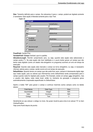 Comandos Condicionais e de Laço
153
Size: Tamanho definido para o campo. Se colocamos 2 para o campo, poderá ser digitado somente
2 caracteres. Esta opção é liberada somente para o tipo Text.
Digite 30
FixedField: Campo Fixo
VariableField: Campo Variável, que é o padrão.
AllowZeroLength: Permitir comprimento zero, ou seja, quando esta opção esta selecionada o
campo aceita (""). Se esta opção não tiver habilitada e o usurio tentar gravar um campo que não
tenha nada digitado (como um daado não-obrigatório no programa) ocorrerá um erro em tempo de
execução.
Required: Quando esta opção esta marcada o campo se torna obrigatório, ou seja, é necessário
informar valores para o campo, senão ocorre erro em tempo de execução.
DefaultValue: Quando temos um campo que não pode ficar vazio, sempre é interessante digitar algo
aqui nesta opção, pois os valores que informarmos como DefaultValue serão armazenados para o
campo quando nada for digitado pelo usuário. Por Exemplo, existe um campo valor obrigatório, mas
o usuário não digitou nada neste local, então no momento da gravação o programa grava
automaticamente a expressão especificada no DefaultValue.
Aperto o botão "OK" para gravar o campo e continue inserindo outros campos como na tabela
abaixo:
Field Name Data Type Size
Quantidade Integer N/A
Valor Currency N/A
Código Text 3
Geralmente se usa colocar o código no inicio. Se quiser movê-lo para cima é só colocar "0" no ítem
OrdinalPosition.
Veja como ficará depois de pronto:
 