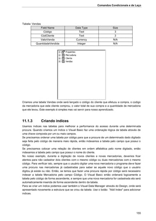 Comandos Condicionais e de Laço
155
Tabela: Vendas
Field Name Data Type Size
Código Text 3
CódCliente Text 3
ValorVenda Currency N/A
QuantidadeVendida Integer N/A
Criamos uma tabela Vendas onde será lançado o código do cliente que efetuou a compra, o codigo
da mercadoria que este cliente comprou, o valor total de sua compra e a quantidade de mercadoria
que ele levou. Este exemplo é simples mas vai servir para nosso aprendizado.
11.1.3 Criando indices
Usamos índices nas tabelas para melhorar a performance do acesso durante uma determinada
procura. Quando criamos um índice o Visual Basic faz uma ordenação lógica da tabela através de
uma chave composta por um ou mais campos.
Se precisamos ordenar uma tabela por código para que a procura de um determinado dado digitado
seja feita pelo código de maneira mais rápida, então indexamos a tabela pelo campo que possui o
código.
Se precisamos colocar uma relação de clientes em ordem alfabética pelo nome digitado, então
indexamos a tabela pelo campo que possui o nome do cliente.
No nosso exemplo, durante a digitação de novos clientes e novas mercadorias, devemos ficar
atentos para não cadastrar dois clientes com o mesmo código ou duas mercadorias com o mesmo
código. Para verificar isto, sempre que o usuário digitar uma nova mercadoria o programa deve fazer
uma procura nas mercadorias já cadastradas para saber se aquele novo código que o usuário
digitou já existe ou não. Então, se temos que fazer uma procura rápida por código será necessário
indexar a tabela Mercadoria pelo campo Código. O Visual Basic então ordenará logicamente a
tabela pelo código de forma ascendente, e sempre que uma nova mercadoria for cadastrada ela será
automaticamente inserida de forma ascendente dentro da tabela.
Para se criar um índice podemos usar também o Visual Data Manager através do Design, onde será
apresentado novamente a estrutura que se criou da tabela. Use o botão "Add Index" para adicionar
indices.
 