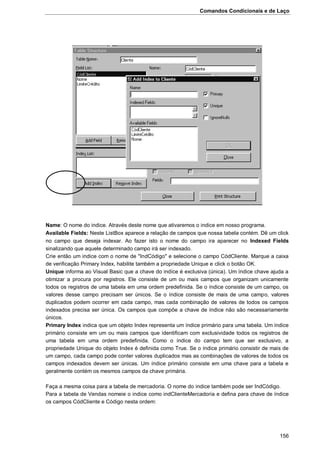 Comandos Condicionais e de Laço
156
Name: O nome do indice. Através deste nome que ativaremos o indice em nosso programa.
Available Fields: Neste ListBox aparece a relação de campos que nossa tabela contém. Dê um click
no campo que deseja indexar. Ao fazer isto o nome do campo ira aparecer no Indexed Fields
sinalizando que aquele determinado campo irá ser indexado.
Crie então um indice com o nome de "IndCódigo" e selecione o campo CódCliente. Marque a caixa
de verificação Primary Index, habilite também a propriedade Unique e click o botão OK.
Unique informa ao Visual Basic que a chave do indíce é exclusiva (única). Um índice chave ajuda a
otimizar a procura por registros. Ele consiste de um ou mais campos que organizam unicamente
todos os registros de uma tabela em uma ordem predefinida. Se o índice consiste de um campo, os
valores desse campo precisam ser únicos. Se o índice consiste de mais de uma campo, valores
duplicados podem ocorrer em cada campo, mas cada combinação de valores de todos os campos
indexados precisa ser única. Os campos que compõe a chave de índice não são necessariamente
únicos.
Primary Index indica que um objeto Index representa um índice primário para uma tabela. Um índice
primário consiste em um ou mais campos que identificam com exclusividade todos os registros de
uma tabela em uma ordem predefinida. Como o índice do campo tem que ser exclusivo, a
propriedade Unique do objeto Index é definida como True. Se o índice primário consistir de mais de
um campo, cada campo pode conter valores duplicados mas as combinações de valores de todos os
campos indexados devem ser únicas. Um índice primário consiste em uma chave para a tabela e
geralmente contém os mesmos campos da chave primária.
Faça a mesma coisa para a tabela de mercadoria. O nome do indice também pode ser IndCódigo.
Para a tabela de Vendas nomeie o indice como indClienteMercadoria e defina para chave de índice
os campos CódCliente e Código nesta ordem:
 