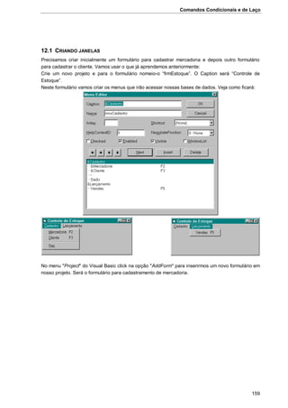 Comandos Condicionais e de Laço
159
12.1 CRIANDO JANELAS
Precisamos criar inicialmente um formulário para cadastrar mercadoria e depois outro formulário
para cadastrar o cliente. Vamos usar o que já aprendemos anteriormente:
Crie um novo projeto e para o formulário nomeio-o “frmEstoque”. O Caption será “Controle de
Estoque”.
Neste formulário vamos criar os menus que irão acessar nossas bases de dados. Veja como ficará:
No menu "Project" do Visual Basic click na opção "AddForm" para inserirmos um novo formulário em
nosso projeto. Será o formulário para cadastramento de mercadoria.
 