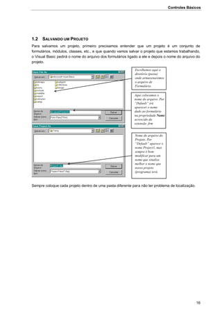 Controles Básicos
16
1.2 SALVANDO UM PROJETO
Para salvamos um projeto, primeiro precisamos entender que um projeto é um conjunto de
formulários, módulos, classes, etc., e que quando vamos salvar o projeto que estamos trabalhando,
o Visual Basic pedirá o nome do arquivo dos formulários ligado a ele e depois o nome do arquivo do
projeto.
Sempre coloque cada projeto dentro de uma pasta diferente para não ter problema de localização.
Escolhemos aqui o
diretório (pasta)
onde armazenaremos
o arquivo de
Formulário.
Aqui colocamos o
nome do arquivo. Por
“Default” irá
aparecer o nome
dado ao formulário
na propriedade Name
acrescido da
extensão .frm
Nome do arquivo do
Projeto. Por
“Default” aparece o
nome Project1, mas
sempre é bom
modificar para um
nome que sinalize
melhor o nome que
nosso projeto
(programa) terá.
 