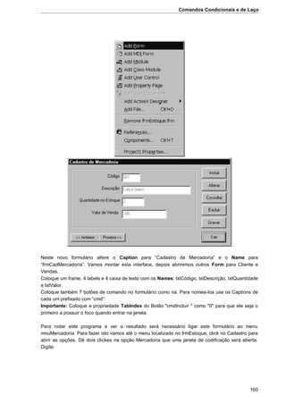 Comandos Condicionais e de Laço
160
Neste novo formulário altere o Caption para “Cadastro de Mercadoria” e o Name para
“frmCadMercadoria”. Vamos montar esta interface, depois abriremos outros Form para Cliente e
Vendas.
Coloque um frame, 4 labels e 4 caixa de texto com os Names: txtCódigo, txtDescrição, txtQuantidade
e txtValor.
Coloque também 7 botões de comando no formulário como na. Para nomea-los use os Captions de
cada um prefixado com “cmd”:
Importante: Coloque a propriedade TabIndex do Botão "cmdIncluir " como "0" para que ele seja o
primeiro a possuir o foco quando entrar na janela.
Para rodar este programa e ver o resultado será necessário ligar este formulário ao menu
mnuMercadoria. Para fazer isto vamos até o menu localizado no frmEstoque, click no Cadastro para
abrir as opções. Dê dois clickes na opção Mercadoria que uma janela de codificação será aberta.
Digite:
 