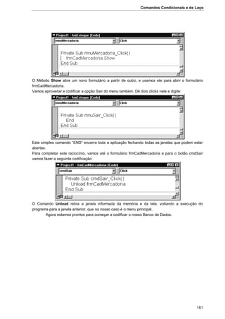 Comandos Condicionais e de Laço
161
O Método Show abre um novo formulário a partir de outro, e usamos ele para abrir o formulário
frmCadMercadoria.
Vamos aproveitar e codificar a opção Sair do menu também. Dê dois clicks nele e digite:
Este simples comando “END” encerra toda a aplicação fechando todas as janelas que podem estar
abertas.
Para completar este raciocínio, vamos até o formulário frmCadMercadoria e para o botão cmdSair
vamos fazer a seguinte codificação:
O Comando Unload retira a janela informada da memória e da tela, voltando a execução do
programa para a janela anterior, que no nosso caso é o menu principal.
Agora estamos prontos para começar a codificar o nosso Banco de Dados.
 