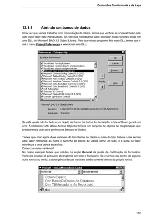 Comandos Condicionais e de Laço
162
12.1.1 Abrindo um banco de dados
Uma vez que vamos trabalhar com manipulação de dados, temos que verificar se o Visual Basic está
apto para fazer esta manipulação. Os serviços necessários para executar essas funções estão em
uma DLL do Microsoft DAO 3.5 Object Library. Para que nosso programa leia essa DLL temos que ir
até o menu Project/References e selecionar esta DLL:
Se este ajuste não for feito e um objeto de banco de dados for declarado, o Visual Basic gerará um
erro. A biblioteca DAO (Data Access Objects) fornece um conjunto de objetos de programação que
precisaremos usar para gerência os Bancos de Dados.
Temos que criar agora duas variáveis do tipo Banco de Dados e outra do tipo Tabela. Uma servirá
para fazer referência ao nome e caminho do Banco de Dados como um todo, e a outra irá fazer
referência a uma tabela especifica.
Onde criar estas variáveis?
No nosso exemplo temos que criá-las na seção General da janela de codificação do formulário.
Variáveis criadas ali possuem abrangência em todo o formulário. Se criarmos ela dentro de alguma
outra rotina (ou vento) a abrangência destas variáveis serão somente dentro da própria rotina.
 