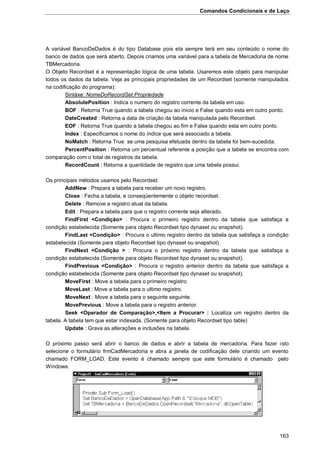 Comandos Condicionais e de Laço
163
A variável BancoDeDados é do tipo Database pois ela sempre terá em seu conteúdo o nome do
banco de dados que será aberto. Depois criamos uma variável para a tabela de Mercadoria de nome
TBMercadoria.
O Objeto Recordset é a representação lógica de uma tabela. Usaremos este objeto para manipular
todos os dados da tabela. Veja as principais propriedades de um Recordset (somente manipulados
na codificação do programa):
Sintáxe: NomeDoRecordSet.Propriedade
AbsolutePosition : Indica o numero do registro corrente da tabela em uso.
BOF : Retorna True quando a tabela chegou ao inicio e False quando esta em outro ponto.
DateCreated : Retorna a data de criação da tabela manipulada pelo Recordset.
EOF : Retorna True quando a tabela chegou ao fim e False quando esta em outro ponto.
Index : Especificamos o nome do índice que será associado a tabela.
NoMatch : Retorna True se uma pesquisa efetuada dentro da tabela foi bem-sucedida.
PercentPosition : Retorna um percentual referente a posição que a tabela se encontra com
comparação com o total de registros da tabela.
RecordCount : Retorna a quantidade de registro que uma tabela possui.
Os principais métodos usamos pelo Recordset:
AddNew : Prepara a tabela para receber um novo registro.
Close : Fecha a tabela, e conseqüentemente o objeto recordset.
Delete : Remove a registro atual da tabela.
Edit : Prepara a tabela para que o registro corrente seja alterado.
FindFirst <Condição> : Procura o primeiro registro dentro da tabela que satisfaça a
condição estabelecida (Somente para objeto Recordset tipo dynaset ou snapshot).
FindLast <Condição> : Procura o ultimo registro dentro da tabela que satisfaça a condição
estabelecida (Somente para objeto Recordset tipo dynaset ou snapshot).
FindNext <Condição > : Procura o próximo registro dentro da tabela que satisfaça a
condição estabelecida (Somente para objeto Recordset tipo dynaset ou snapshot).
FindPrevious <Condição> : Procura o registro anterior dentro da tabela que satisfaça a
condição estabelecida (Somente para objeto Recordset tipo dynaset ou snapshot).
MoveFirst : Move a tabela para o primeiro registro.
MoveLast : Move a tabela para o ultimo registro.
MoveNext : Move a tabela para o seguinte seguinte.
MovePrevious : Move a tabela para o registro anterior.
Seek <Operador de Comparação>,<Item a Procurar> : Localiza um registro dentro da
tabela. A tabela tem que estar indexada. (Somente para objeto Recordset tipo table)
Update : Grava as alterações e inclusões na tabela.
O próximo passo será abrir o banco de dados e abrir a tabela de mercadoria. Para fazer isto
selecione o formulário frmCadMercadoria e abra a janela de codificação dele criando um evento
chamado FORM_LOAD. Este evento é chamado sempre que este formulário é chamado pelo
Windows.
 